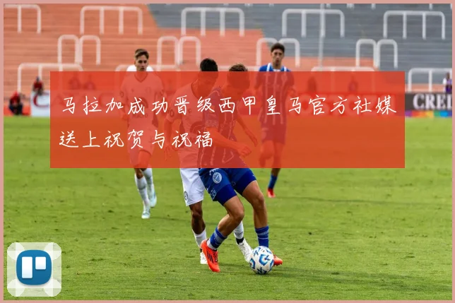 马拉加成功晋级西甲皇马官方社媒送上祝贺与祝福