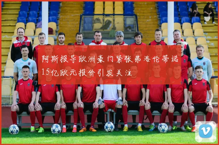 阿斯报导欧洲豪门紧张弗洛伦蒂诺15亿欧元报价引发关注