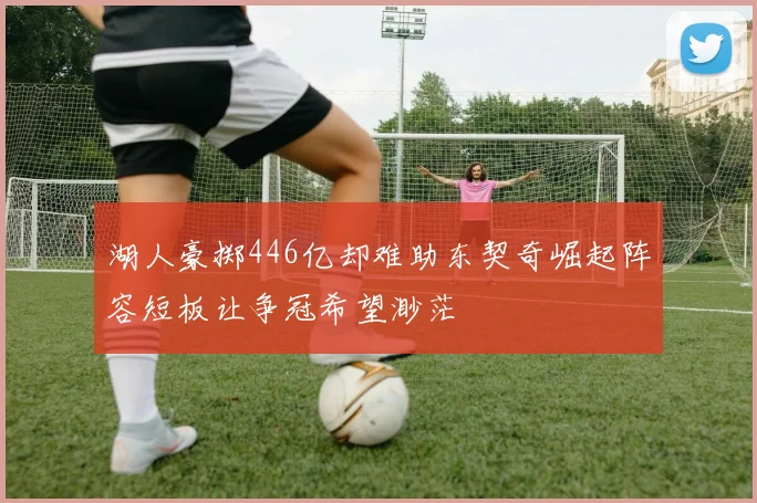 湖人豪掷446亿却难助东契奇崛起阵容短板让争冠希望渺茫