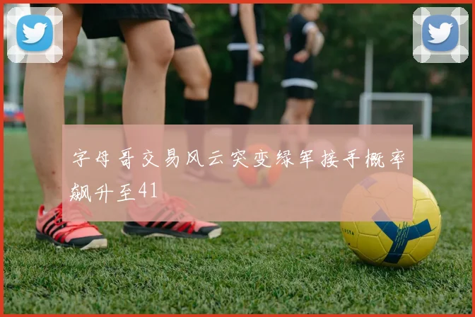字母哥交易风云突变绿军接手概率飙升至41