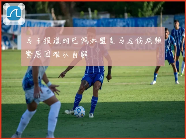 马卡报道姆巴佩加盟皇马后伤病频繁原因难以自解