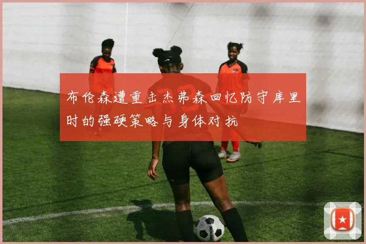 布伦森遭重击杰弗森回忆防守库里时的强硬策略与身体对抗