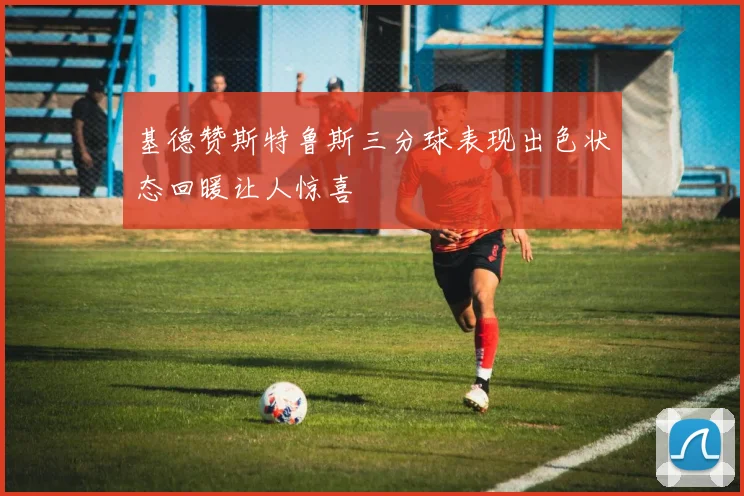 基德赞斯特鲁斯三分球表现出色状态回暖让人惊喜