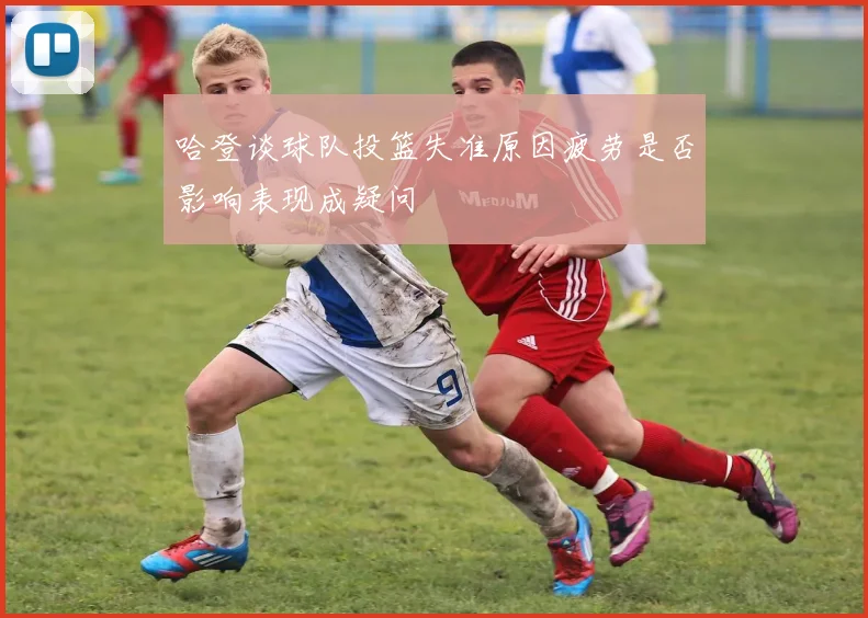 哈登谈球队投篮失准原因疲劳是否影响表现成疑问