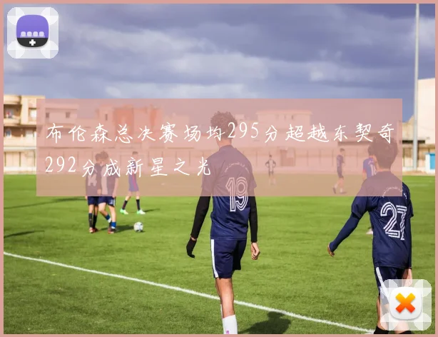 布伦森总决赛场均295分超越东契奇292分成新星之光