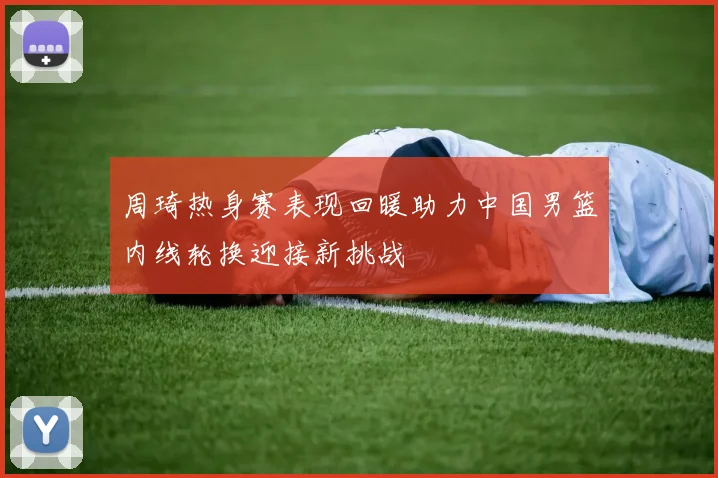 周琦热身赛表现回暖助力中国男篮内线轮换迎接新挑战