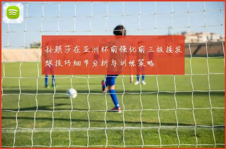 孙颖莎在亚洲杯前强化前三板接发球技巧细节分析与训练策略