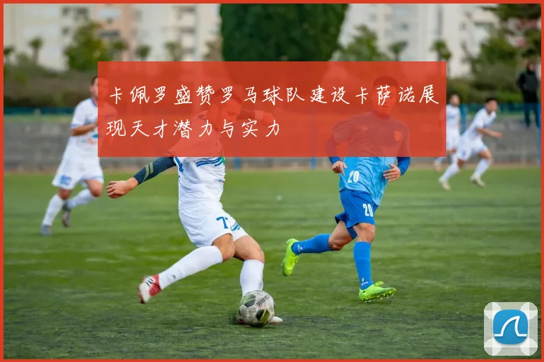 卡佩罗盛赞罗马球队建设卡萨诺展现天才潜力与实力