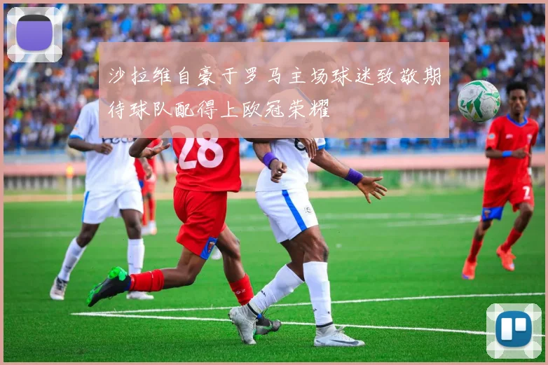 沙拉维自豪于罗马主场球迷致敬期待球队配得上欧冠荣耀