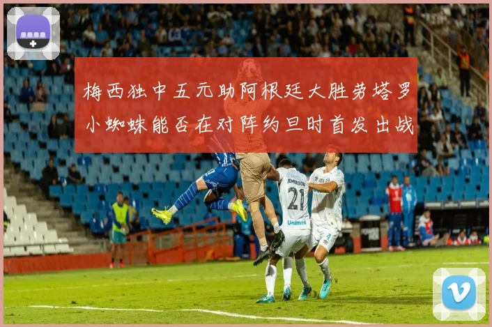 梅西独中五元助阿根廷大胜劳塔罗小蜘蛛能否在对阵约旦时首发出战