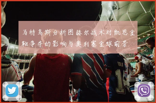 马特乌斯分析图赫尔战术对凯恩金靴争夺的影响与奥利塞金球前景
