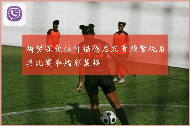 梅努深受拉什福德启发曾频繁观看其比赛和精彩集锦