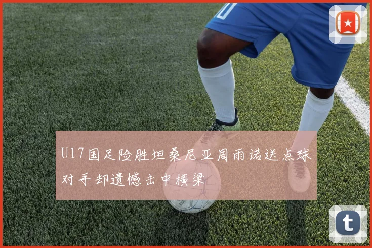 U17国足险胜坦桑尼亚周雨诺送点球对手却遗憾击中横梁