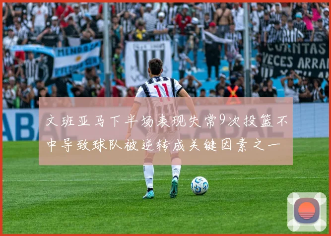 文班亚马下半场表现失常9次投篮不中导致球队被逆转成关键因素之一
