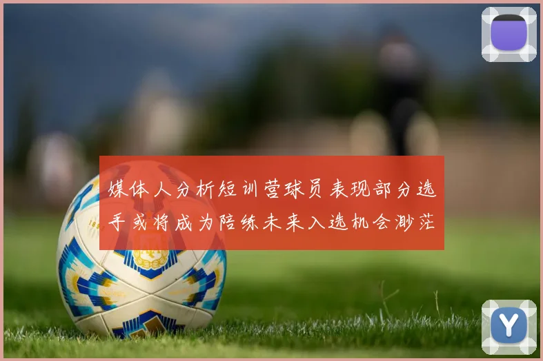 媒体人分析短训营球员表现部分选手或将成为陪练未来入选机会渺茫