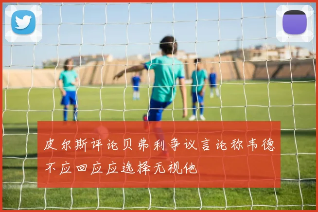 皮尔斯评论贝弗利争议言论称韦德不应回应应选择无视他