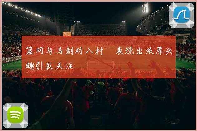 篮网与马刺对八村塁表现出浓厚兴趣引发关注