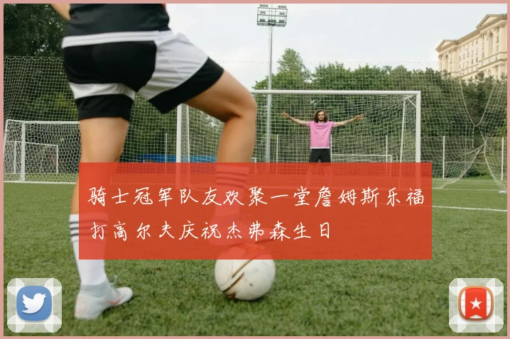 骑士冠军队友欢聚一堂詹姆斯乐福打高尔夫庆祝杰弗森生日