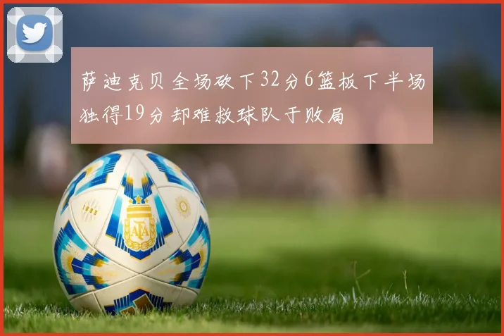 萨迪克贝全场砍下32分6篮板下半场独得19分却难救球队于败局