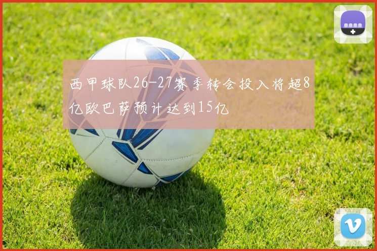西甲球队26-27赛季转会投入将超8亿欧巴萨预计达到15亿