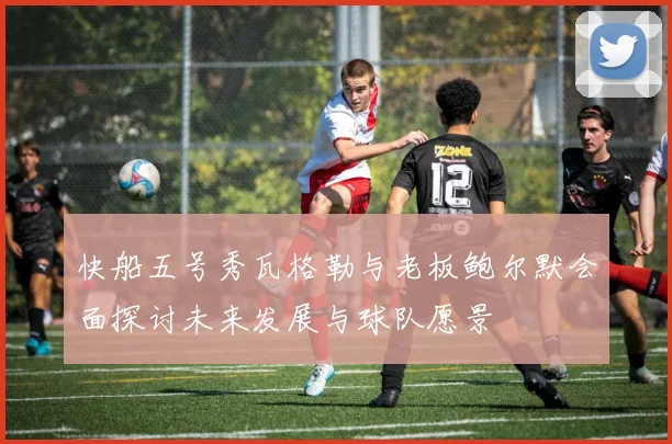 快船五号秀瓦格勒与老板鲍尔默会面探讨未来发展与球队愿景