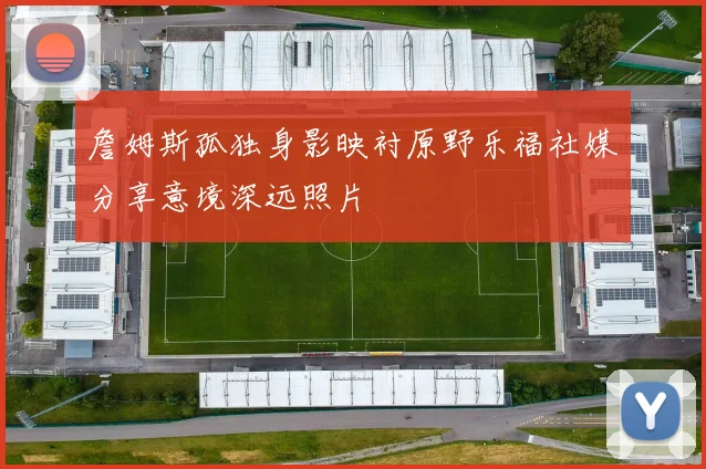 詹姆斯孤独身影映衬原野乐福社媒分享意境深远照片