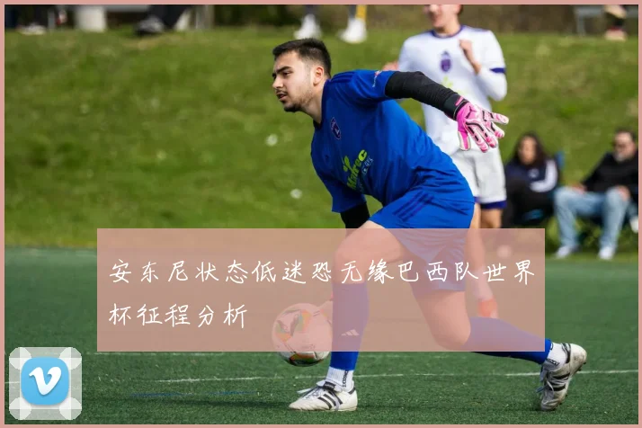 安东尼状态低迷恐无缘巴西队世界杯征程分析