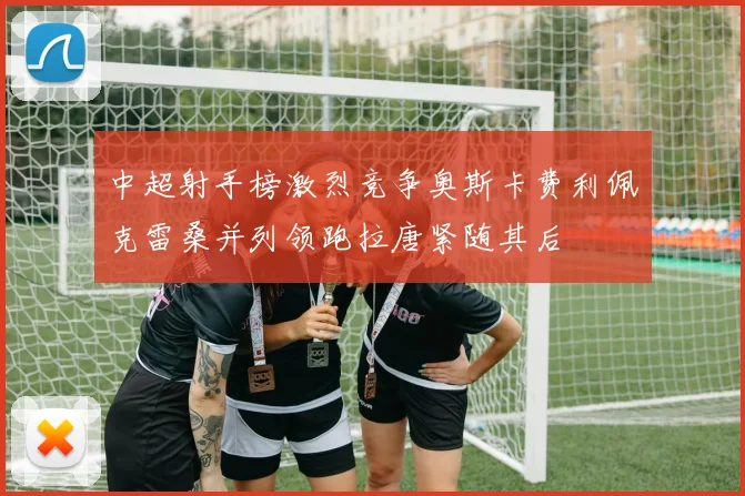 中超射手榜激烈竞争奥斯卡费利佩克雷桑并列领跑拉唐紧随其后