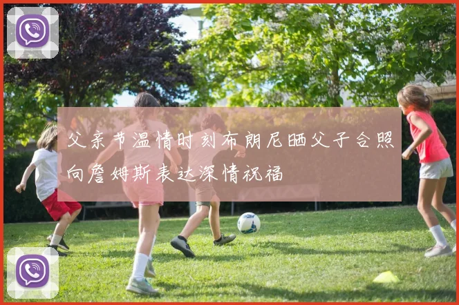 父亲节温情时刻布朗尼晒父子合照向詹姆斯表达深情祝福