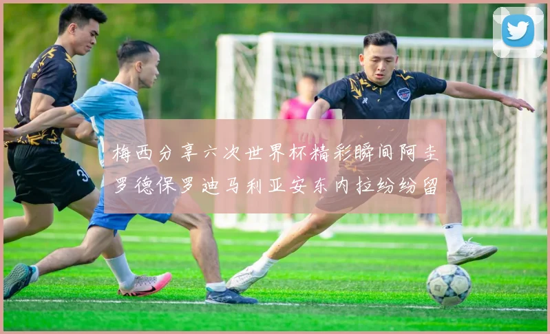 梅西分享六次世界杯精彩瞬间阿圭罗德保罗迪马利亚安东内拉纷纷留言互动