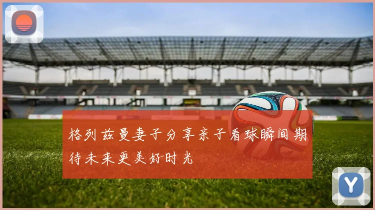 格列兹曼妻子分享亲子看球瞬间期待未来更美好时光