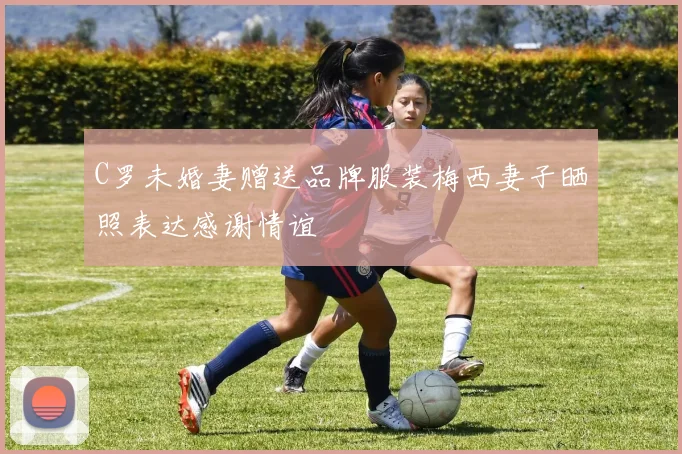 C罗未婚妻赠送品牌服装梅西妻子晒照表达感谢情谊